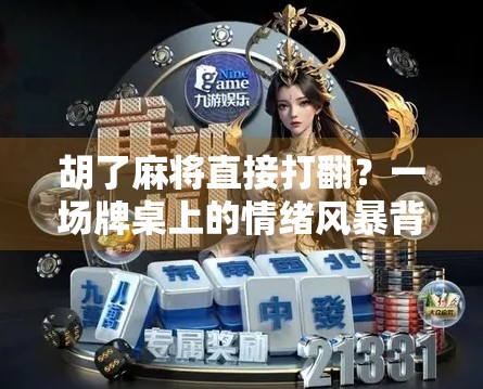 胡了麻将直接打翻？一场牌桌上的情绪风暴背后，藏着多少人没说出口的委屈与无奈！